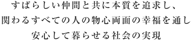 すばらしい仲間と共に本質を追求し、関わるすべての人の物心両面の幸福を通し安心して暮らせる社会の実現